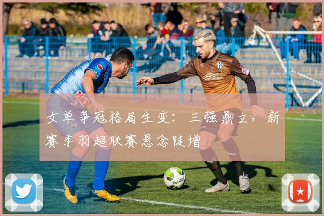 女单争冠格局生变：三强鼎立，新赛季羽超联赛悬念陡增