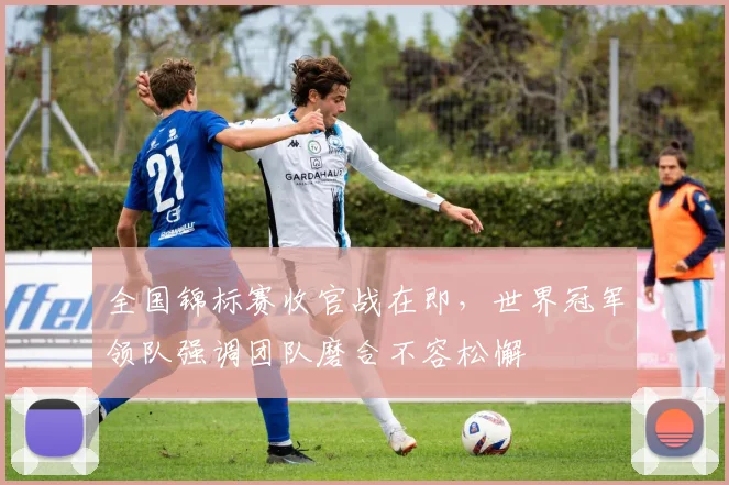 全国锦标赛收官战在即，世界冠军领队强调团队磨合不容松懈