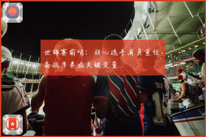 世锦赛前哨：核心选手肩负重任，备战节奏成关键变量