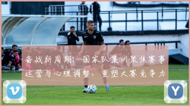 备战新周期：国家队集训聚焦赛事运营与心理调整，重塑大赛竞争力