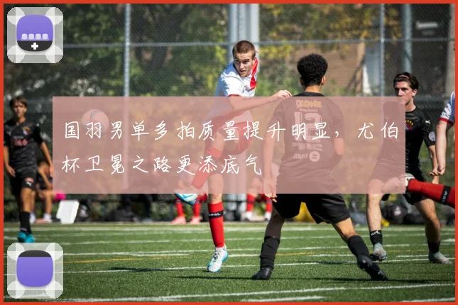 国羽男单多拍质量提升明显，尤伯杯卫冕之路更添底气