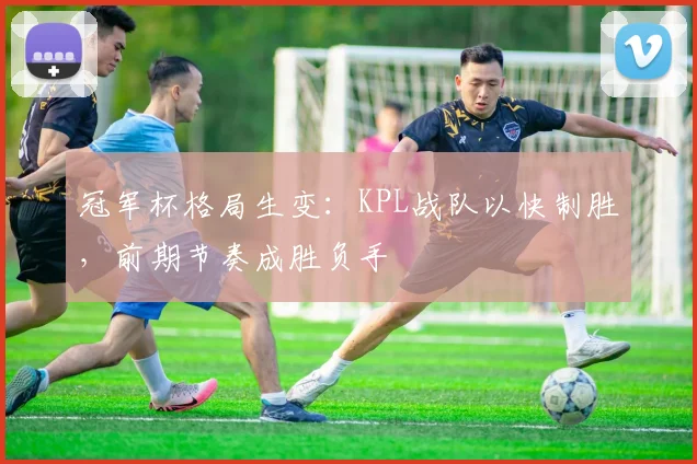 冠军杯格局生变：KPL战队以快制胜，前期节奏成胜负手