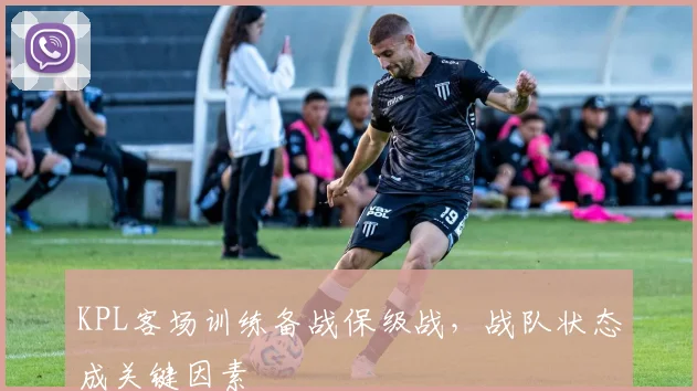 KPL客场训练备战保级战，战队状态成关键因素