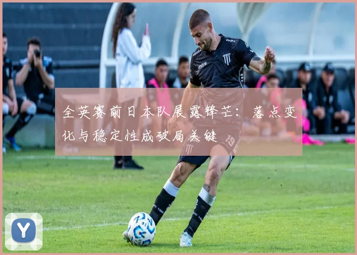 全英赛前日本队展露锋芒：落点变化与稳定性成破局关键