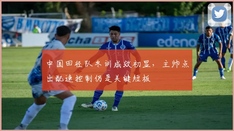中国田径队冬训成效初显，主帅点出配速控制仍是关键短板