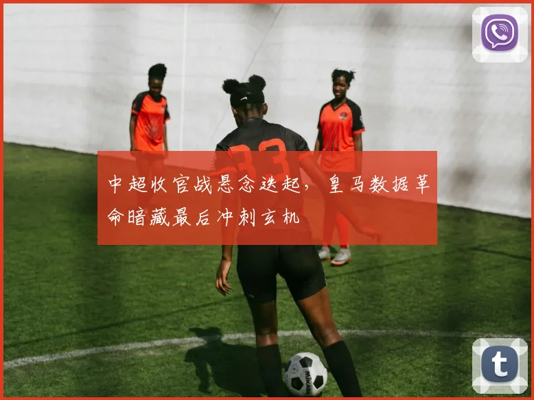 中超收官战悬念迭起，皇马数据革命暗藏最后冲刺玄机