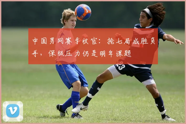 中国男网赛季收官：抢七局成胜负手，保级压力仍是明年课题