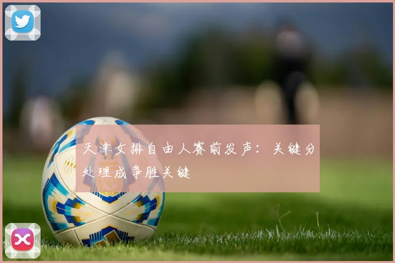 天津女排自由人赛前发声：关键分处理成争胜关键