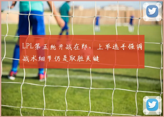 LPL第五轮开战在即，上单选手强调战术细节仍是取胜关键