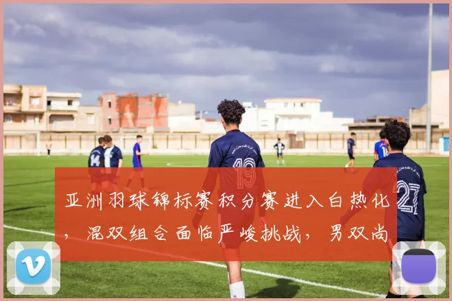 亚洲羽球锦标赛积分赛进入白热化，混双组合面临严峻挑战，男双尚存一线生机