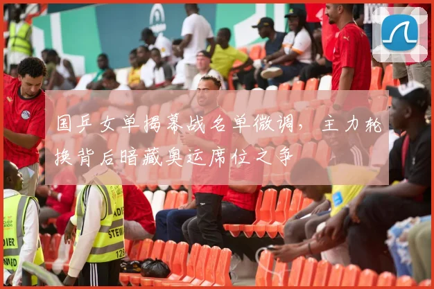 国乒女单揭幕战名单微调，主力轮换背后暗藏奥运席位之争