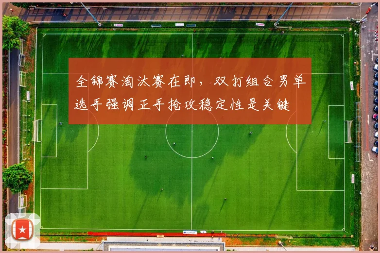 全锦赛淘汰赛在即，双打组合男单选手强调正手抢攻稳定性是关键