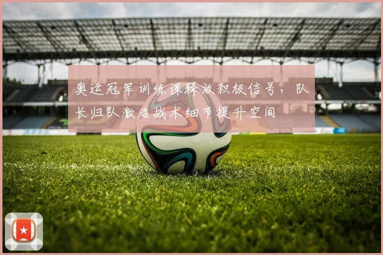 奥运冠军训练课释放积极信号，队长归队激活战术细节提升空间