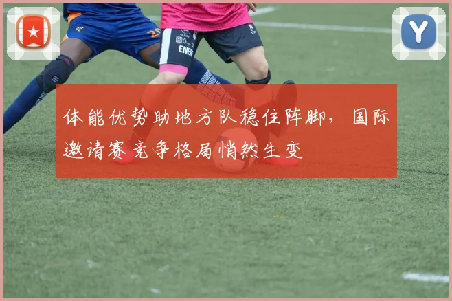 体能优势助地方队稳住阵脚，国际邀请赛竞争格局悄然生变