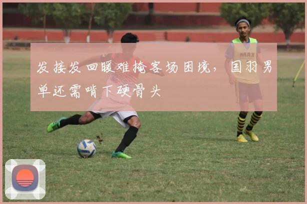 发接发回暖难掩客场困境，国羽男单还需啃下硬骨头