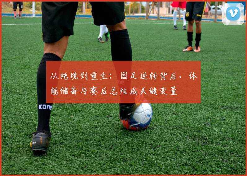 从绝境到重生：国足逆转背后，体能储备与赛后总结成关键变量
