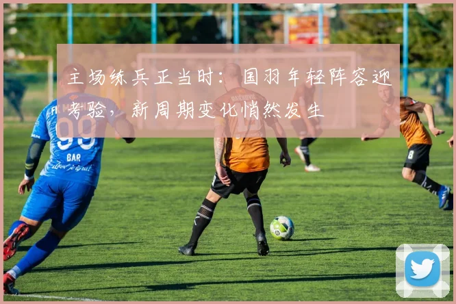 主场练兵正当时：国羽年轻阵容迎考验，新周期变化悄然发生
