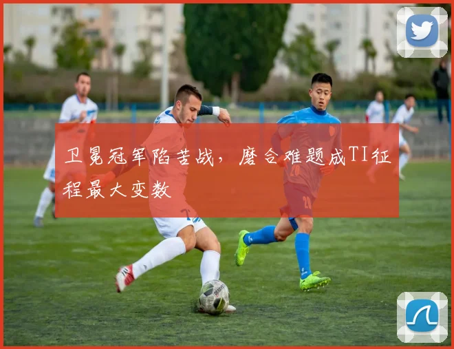 卫冕冠军陷苦战，磨合难题成TI征程最大变数