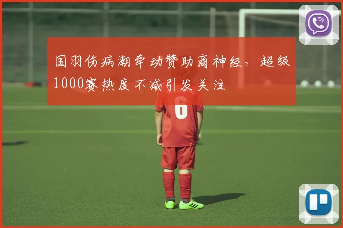 国羽伤病潮牵动赞助商神经，超级1000赛热度不减引发关注
