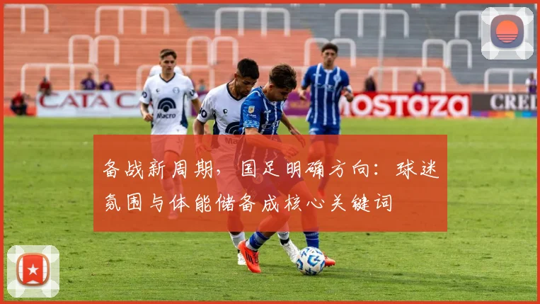 备战新周期，国足明确方向：球迷氛围与体能储备成核心关键词