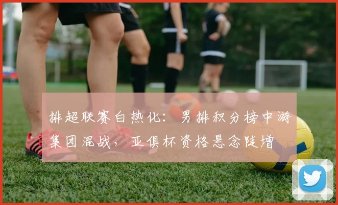 排超联赛白热化：男排积分榜中游集团混战，亚俱杯资格悬念陡增