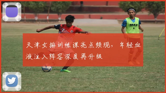 天津女排训练课亮点频现，年轻血液注入阵容深度再升级