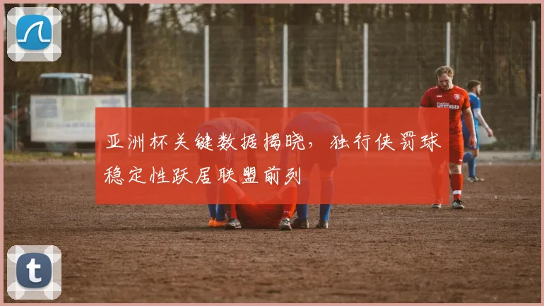 亚洲杯关键数据揭晓，独行侠罚球稳定性跃居联盟前列