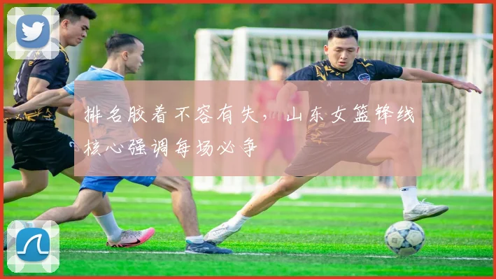 排名胶着不容有失，山东女篮锋线核心强调每场必争