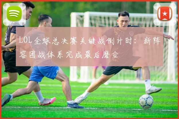 LOL全球总决赛关键战倒计时：新阵容团战体系完成最后磨合