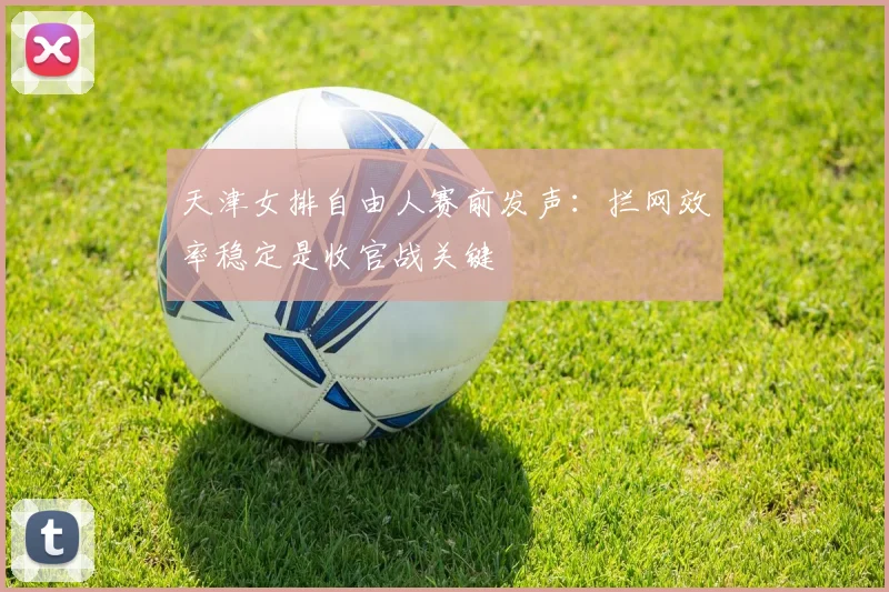 天津女排自由人赛前发声：拦网效率稳定是收官战关键