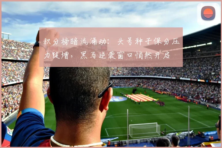 积分榜暗流涌动：头号种子保分压力陡增，黑马逆袭窗口悄然开启