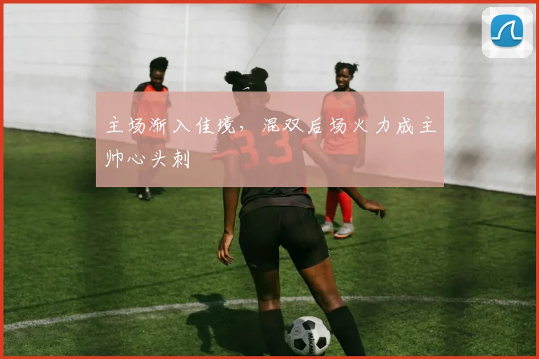 主场渐入佳境，混双后场火力成主帅心头刺