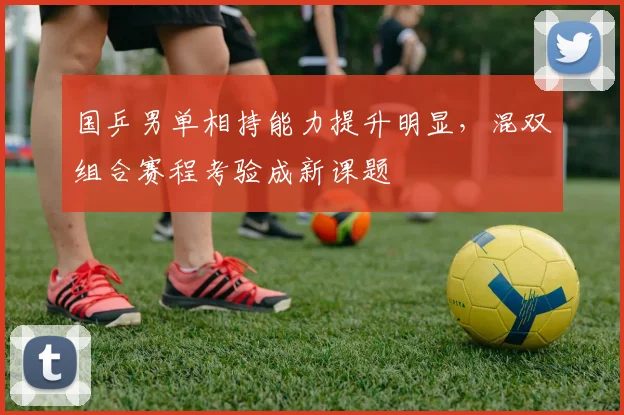 国乒男单相持能力提升明显，混双组合赛程考验成新课题