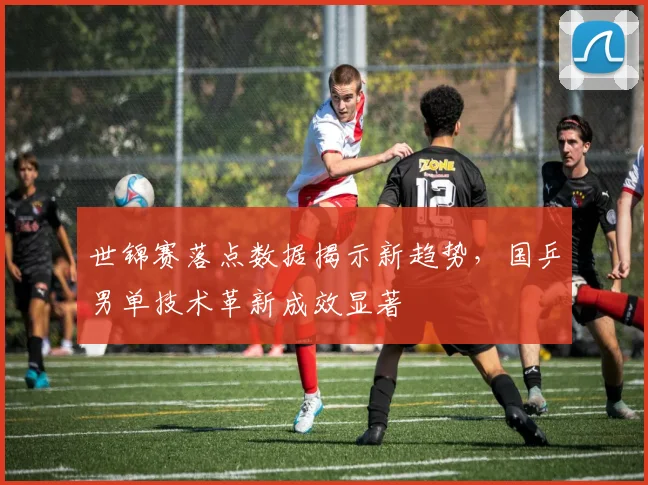 世锦赛落点数据揭示新趋势，国乒男单技术革新成效显著