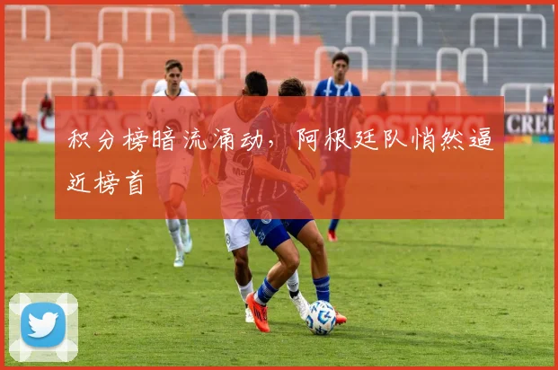 积分榜暗流涌动，阿根廷队悄然逼近榜首