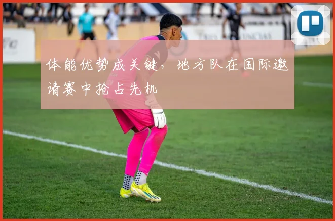 体能优势成关键，地方队在国际邀请赛中抢占先机