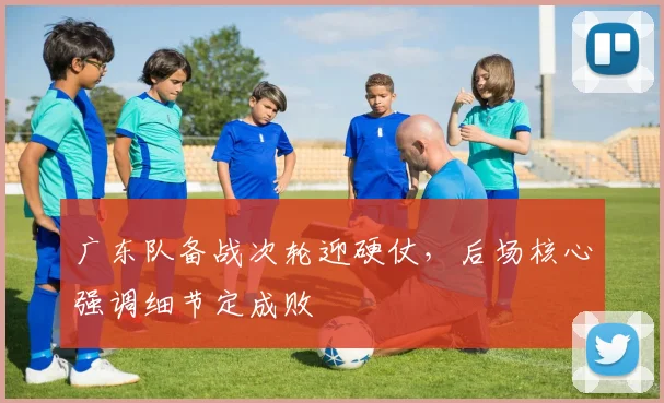 广东队备战次轮迎硬仗，后场核心强调细节定成败