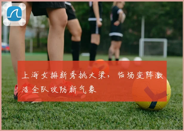 上海女排新秀挑大梁，临场变阵激活全队攻防新气象