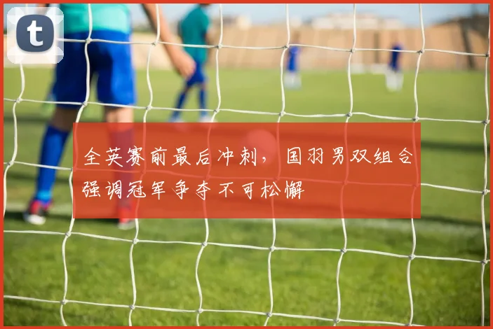 全英赛前最后冲刺，国羽男双组合强调冠军争夺不可松懈