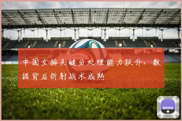 中国女排关键分处理能力跃升，数据背后折射战术成熟