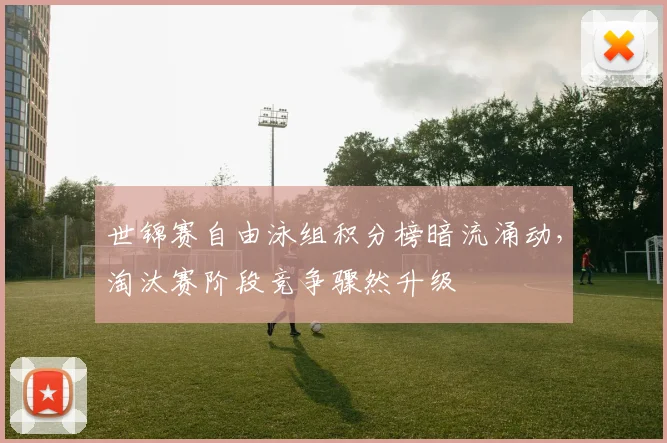 世锦赛自由泳组积分榜暗流涌动，淘汰赛阶段竞争骤然升级