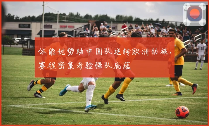 体能优势助中国队逆转欧洲劲旅，赛程密集考验强队底蕴