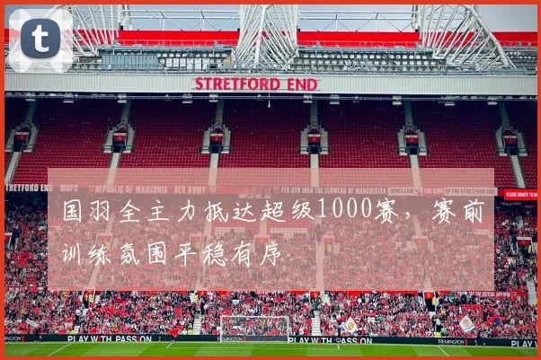 国羽全主力抵达超级1000赛，赛前训练氛围平稳有序