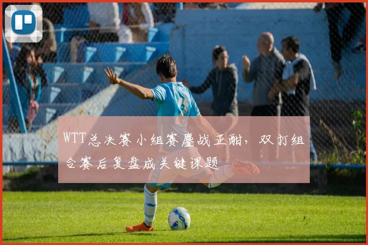 WTT总决赛小组赛鏖战正酣，双打组合赛后复盘成关键课题