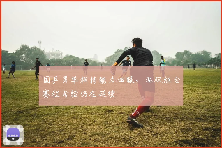 国乒男单相持能力回暖，混双组合赛程考验仍在延续