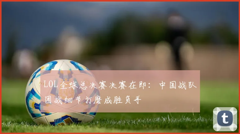 LOL全球总决赛决赛在即：中国战队团战细节打磨成胜负手