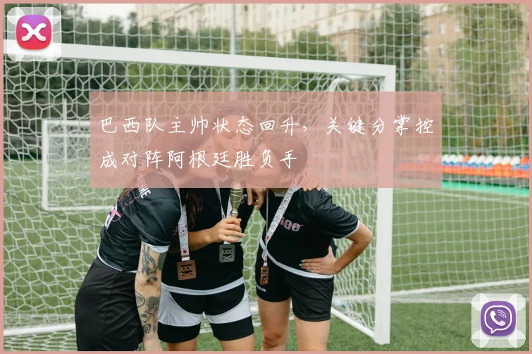 巴西队主帅状态回升，关键分掌控成对阵阿根廷胜负手