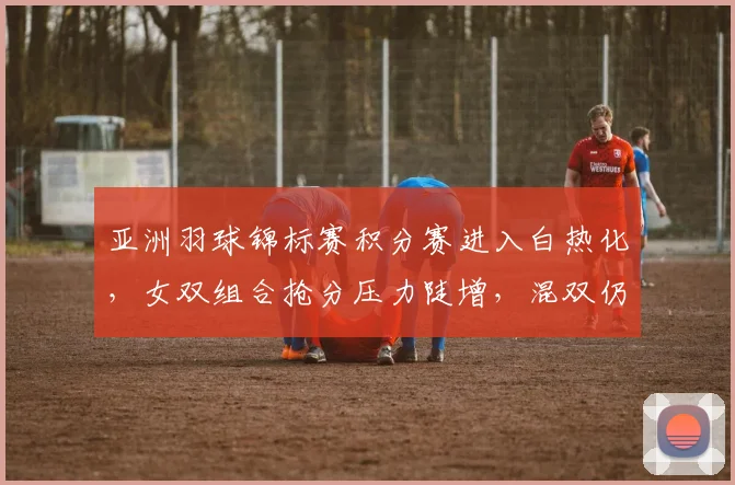 亚洲羽球锦标赛积分赛进入白热化，女双组合抢分压力陡增，混双仍握主动权