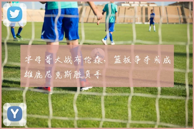 字母哥大战布伦森，篮板争夺或成雄鹿尼克斯胜负手