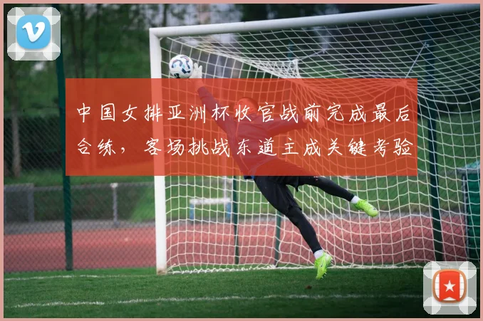 中国女排亚洲杯收官战前完成最后合练，客场挑战东道主成关键考验